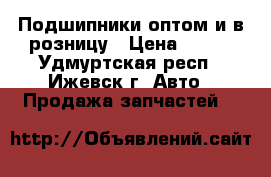 Подшипники оптом и в розницу › Цена ­ 100 - Удмуртская респ., Ижевск г. Авто » Продажа запчастей   